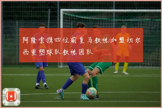 阿隆索携四位前皇马教练加盟切尔西重塑球队教练团队
