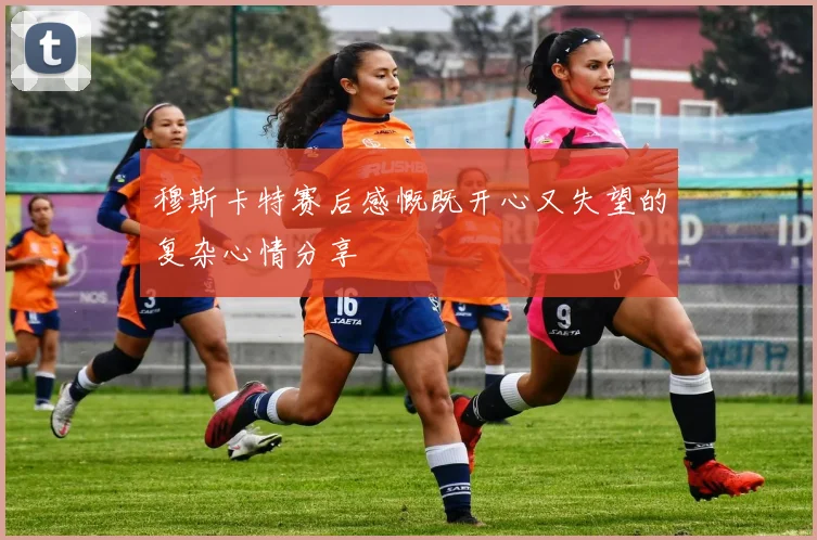 穆斯卡特赛后感慨既开心又失望的复杂心情分享