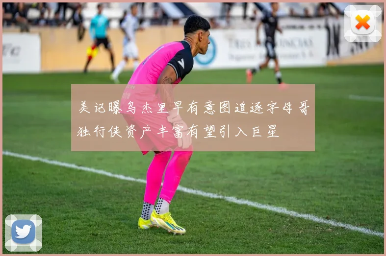 美记曝乌杰里早有意图追逐字母哥独行侠资产丰富有望引入巨星